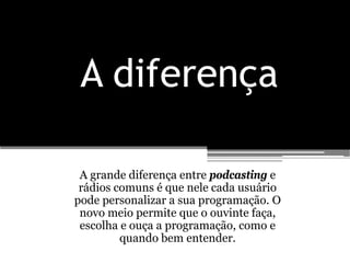 A diferença

 A grande diferença entre podcasting e
 rádios comuns é que nele cada usuário
pode personalizar a sua programação. O
 novo meio permite que o ouvinte faça,
 escolha e ouça a programação, como e
         quando bem entender.
 