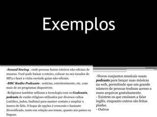Exemplos

-Sound Seeing : onde pessoas fazem roteiros não-oficiais de
museus. Você pode baixar o roteiro, colocar no seu tocador de
                                                                  -Novos conjuntos musicais usam
MP3 e fazer a visita ouvindo guias não-oficiais.
                                                                  podcasts para lançar suas músicas
-BBC Radio Podcasts : notícias, entretenimento, etc. com          na web, permitindo que um grande
mais de 20 programas disponíveis.                                 número de pessoas tenham acesso a
-Religiosos também utilizam a tecnologia com os Godcasts,         esses arquivos gratuitamente.
podcasts de cunho religioso utilizados por diversos cultos        - Existem os que ensinam a falar
(católico, judeu, budista) para manter contato e ampliar o        inglês, enquanto outros são feitas
úmero de fiéis. O leque de opções é crescente e bastante          piadas.
diversificado, tanto em relação aos temas, quanto aos países ou   - Outros
línguas.
 
