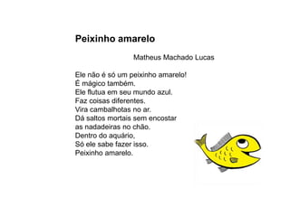 Peixinho amarelo
                 Matheus Machado Lucas

Ele não é só um peixinho amarelo!
É mágico também.
Ele flutua em seu mundo azul.
Faz coisas diferentes.
Vira cambalhotas no ar.
Dá saltos mortais sem encostar
as nadadeiras no chão.
Dentro do aquário,
Só ele sabe fazer isso.
Peixinho amarelo.
 