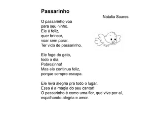 Passarinho
                                  Natalia Soares
O passarinho voa
para seu ninho.
Ele é feliz,
quer brincar,
voar sem parar.
Ter vida de passarinho.

Ele foge do gato,
todo o dia.
Pobrezinho!
Mas ele continua feliz,
porque sempre escapa.

Ele leva alegria pra todo o lugar.
Essa é a magia do seu cantar!
O passarinho é como uma flor, que vive por aí,
espalhando alegria e amor.
 