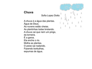 Chuva
               Sofia Lopez Dotto

A chuva é a água das plantas.
Água de Deus.
As nuvens estão cheias.
As plantinhas todas brotando.
A chuva cai que nem um pingo,
da torneira.
É a garoa.
Ela enche o rio.
Molha as plantas.
O peixe sai nadando.
Fazendo borbulhas,
espumas de água.
 