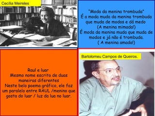 Cecília Meireles

                                           “Moda da menina trombuda”
                                       É a moda muda da menina trombuda
                                          que muda de modos e dá medo
                                               (A menina mimada!)
                                       É moda da menina muda que muda de
                                           modos e já não é trombuda.
                                               ( A menina amada!)


                                       Bartolomeu Campos de Queiros.


             Raul e luar
   Mesmo nome escrito de duas
        maneiras diferentes
 Neste belo poema gráfico, ele faz
um paralelo entre RAUL /menino que
 gosta do luar / luz da lua no luar.
 