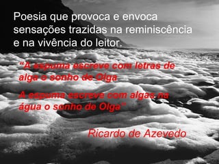 Poesia que provoca e envoca
sensações trazidas na reminiscência
e na vivência do leitor.

 “A espuma escreve com letras de
 alga o sonho de Olga
 A espuma escreve com algas na
 água o sonho de Olga”

              Ricardo de Azevedo
 
