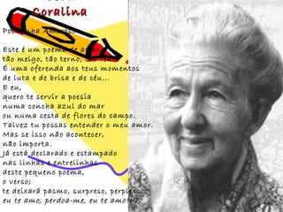 Coralina
Poeminha Amoroso

Este é um poema de amor
tão meigo, tão terno, tão teu...
É uma oferenda aos teus momentos
de luta e de brisa e de céu...
E eu,
quero te servir a poesia
numa concha azul do mar
ou numa cesta de flores do campo.
Talvez tu possas entender o meu amor.
Mas se isso não acontecer,
não importa.
Já está declarado e estampado
nas linhas e entrelinhas
deste pequeno poema,
o verso;
te deixará pasmo, surpreso, perplexo...
eu te amo, perdoa-me, eu te amo!!!
 