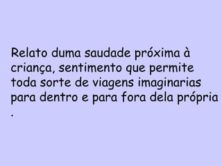 Relato duma saudade próxima à
criança, sentimento que permite
toda sorte de viagens imaginarias
para dentro e para fora dela própria
 Relato duma saudade próxima à criança,
.sentimento que permite toda sorte de
viagens imaginárias para dentro e para
fora dela própria.
 