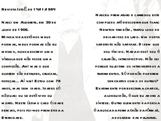 Revista Isto É d e 1 4/ 1 / 984
                       1 1
                                         N asceu prem aturo e carregou este
N asci em Alegrete, em 30 d e            com plexo até d escobrir que Isaac
julho d e 1 906.                           N ewton tam b ém , tratou logo d e
M inha vid a está nos m eus                  d eixar isso d e lad o. U m poeta
poem as, m eus poem as são eu            satisfeito n ão satisfaz. D izem que
m esm o, nunca escrevi um a                  sou tím id o. N ad a d isso! sou é
vírgula que n ão fosse um a                 calad ão, introspectivo. N ão sei
confissão. Ah! m as o que               porque sujeitam os introvertid os a
querem são d etalhes, cruezas,           tratam entos. S ó por n ão pod erem
fofocas... Aí vai! Estou com 78                 ser chatos com o os outros?
anos, m as sem id ad e. Id ad es só      Exatam ente por execrar a chatice,
h á d uas: ou se está vivo ou                 a longuid ão, é que eu ad oro a
m orto. N este últim o caso é id ad e    síntese. O utro elem ento d a poesia
d em ais, pois foi-nos prom etid a a    é a busca d a form a (n ão d a fôrm a),
Eternid ad e.                                     a d osagem d as palavras.
 
