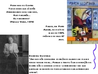 Poem inho d o C ontra
  Tod os esses que aí estão
Atravancand o m eu cam inho,
      Eles passarão...
      Eu passarinho!
   (Prosa e Verso, 1 978)
                                   Falece, em Porto
                                 Alegre, no d ia 5 d e
                                      m aio d e 1 994,
                                 próxim o d e seus 87
                                                 anos.




                    Escreveu Q uintana:
                    "Am igos n ão consultem os relógios quand o um d ia m e
                    for d e vossas vid as... Porque o tem po é um a inven ção d a
                    m orte: n ão o conhece a vid a - a verd ad eira - em que
                    basta um m om ento d e poesia para nos d ar a eternid ad e
                    inteira".
 
