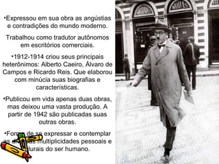 •Expressou em sua obra as angústias
 e contradições do mundo moderno.
 Trabalhou como tradutor autônomos
     em escritórios comerciais.
   •1912-1914 criou seus principais
heterônimos: Alberto Caeiro, Álvaro de
Campos e Ricardo Reis. Que elaborou
    com minúcia suas biografias e
           características.
•Publicou em vida apenas duas obras,
 mas deixou uma vasta produção. A
  partir de 1942 são publicadas suas
              outras obras.
•Forma de se expressar e contemplar
as diversas multiplicidades pessoais e
        plurais do ser humano.
 