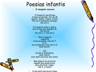 Poesias infantis
    •   O mosquito escreve

        O mosquito pernilongo
     trança as pernas, faz um M,
    depois, treme, treme, treme,
     faz um O bastante oblongo,
               faz um S.
                     
  • O mosquito sobe e desce.
      Com artes que ninguém vê,
               faz um Q,
        faz um U, e faz um I.
                     
        • Este mosquito
                esquisito
      cruza as patas, faz um T.
                  E aí,
    se arredonda e faz outro O,
             mais bonito.
                     
              • Oh!
         Já não é analfabeto,
             esse inseto,
    pois sabe escrever seu nome.
                     
   • Mas depois vai procurar
       alguém que possa picar,
         pois escrever cansa,
            não é, criança?
                     
 • E ele está com muita fome.
 