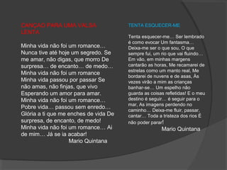 CANÇAO PARA UMA VALSA 
LENTA
Minha vida não foi um romance… 
Nunca tive até hoje um segredo. Se 
me amar, não digas, que morro De 
surpresa… de encanto… de medo… 
Minha vida não foi um romance 
Minha vida passou por passar Se 
não amas, não finjas, que vivo 
Esperando um amor para amar. 
Minha vida não foi um romance… 
Pobre vida… passou sem enredo… 
Glória a ti que me enches de vida De 
surpresa, de encanto, de medo! 
Minha vida não foi um romance… Ai 
de mim… Já se ia acabar!
                              Mario Quintana
TENTA ESQUECER-ME
Tenta esquecer-me… Ser lembrado 
é como evocar Um fantasma… 
Deixa-me ser o que sou, O que 
sempre fui, um rio que vai fluindo… 
Em vão, em minhas margens 
cantarão as horas, Me recamarei de 
estrelas como um manto real, Me 
bordarei de nuvens e de asas, Às 
vezes virão a mim as crianças 
banhar-se… Um espelho não 
guarda as coisas refletidas! E o meu 
destino é seguir… é seguir para o 
mar, As imagens perdendo no 
caminho… Deixa-me fluir, passar, 
cantar… Toda a tristeza dos rios É 
não poder parar!
                     Mario Quintana
 