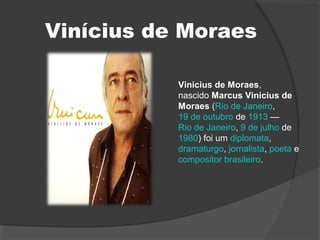 Vinícius de Moraes
Vinicius de Moraes,
nascido Marcus Vinicius de
Moraes (Rio de Janeiro,
19 de outubro de 1913 —
Rio de Janeiro, 9 de julho de
1980) foi um diplomata,
dramaturgo, jornalista, poeta e
compositor brasileiro.
 