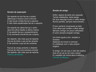 Soneto do amigo
Enfim, depois de tanto erro passado
Tantas retaliações, tanto perigo
Eis que ressurge noutro o velho amigo
Nunca perdido, sempre reencontrado.
É bom sentá-lo novamente ao lado
Com olhos que contêm o olhar antigo
Sempre comigo um pouco atribulado
E como sempre singular comigo.
Um bicho igual a mim, simples e
humano
Sabendo se mover e comover
E a disfarçar com o meu próprio
engano.
O amigo: um ser que a vida não explica
Que só se vai ao ver outro nascer
E o espelho de minha alma multiplica...
Vinicius de Moraes
Soneto de separação
De repente do riso fez-se o pranto
Silencioso e branco como a bruma
E das bocas unidas fez-se a espuma
E das mãos espalmadas fez-se o espanto.
De repente da calma fez-se o vento
Que dos olhos desfez a última chama
E da paixão fez-se o pressentimento
E do momento imóvel fez-se o drama.
De repente, não mais que de repente
Fez-se de triste o que se fez amante
E de sozinho o que se fez contente.
Fez-se do amigo próximo o distante
Fez-se da vida uma aventura errante
De repente, não mais que de repente.
Vinicius de Moraes
 