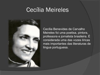 Cecília Meireles
Cecília Benevides de Carvalho
Meireles foi uma poetisa, pintora,
professora e jornalista brasileira. É
considerada uma das vozes líricas
mais importantes das literaturas de
língua portuguesa.
 