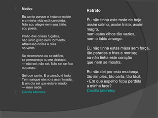  Motivo
Eu canto porque o instante existe
e a minha vida está completa.
Não sou alegre nem sou triste:
sou poeta.
Irmão das coisas fugidias,
não sinto gozo nem tormento.
Atravesso noites e dias
no vento.
Se desmorono ou se edifico,
se permaneço ou me desfaço,
— não sei, não sei. Não sei se fico
ou passo.
Sei que canto. E a canção é tudo.
Tem sangue eterno a asa ritmada.
E um dia sei que estarei mudo:
— mais nada.
 Cecília Meireles
Retrato
Eu não tinha este rosto de hoje,
assim calmo, assim triste, assim
magro,
nem estes olhos tão vazios,
nem o lábio amargo.
Eu não tinha estas mãos sem força,
tão paradas e frias e mortas;
eu não tinha este coração
que nem se mostra.
Eu não dei por esta mudança,
tão simples, tão certa, tão fácil:
- Em que espelho ficou perdida
a minha face?
Cecília Meireles
 