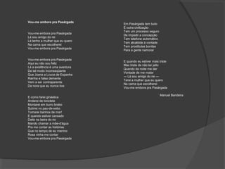 Vou-me embora pra Pasárgada
Vou-me embora pra Pasárgada
Lá sou amigo do rei
Lá tenho a mulher que eu quero
Na cama que escolherei
Vou-me embora pra Pasárgada
Vou-me embora pra Pasárgada
Aqui eu não sou feliz
Lá a existência é uma aventura
De tal modo inconseqüente
Que Joana a Louca de Espanha
Rainha e falsa demente
Vem a ser contraparente
Da nora que eu nunca tive
E como farei ginástica
Andarei de bicicleta
Montarei em burro brabo
Subirei no pau-de-sebo
Tomarei banhos de mar!
E quando estiver cansado
Deito na beira do rio
Mando chamar a mãe-d'água
Pra me contar as histórias
Que no tempo de eu menino
Rosa vinha me contar
Vou-me embora pra Pasárgada
Em Pasárgada tem tudo
É outra civilização
Tem um processo seguro
De impedir a concepção
Tem telefone automático
Tem alcalóide à vontade
Tem prostitutas bonitas
Para a gente namorar
E quando eu estiver mais triste
Mas triste de não ter jeito
Quando de noite me der
Vontade de me matar
— Lá sou amigo do rei —
Terei a mulher que eu quero
Na cama que escolherei
Vou-me embora pra Pasárgada
Manuel Bandeira
 