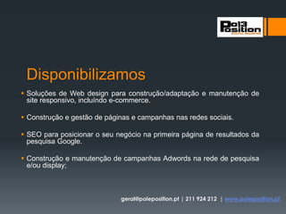 Disponibilizamos
 Soluções de Web design para construção/adaptação e manutenção de
site responsivo, incluíndo e-commerce.
 Construção e gestão de páginas e campanhas nas redes sociais.
 SEO para posicionar o seu negócio na primeira página de resultados da
pesquisa Google.
 Construção e manutenção de campanhas Adwords na rede de pesquisa
e/ou display;
geral@poleposition.pt | 211 924 212 | www.poleposition.pt
 