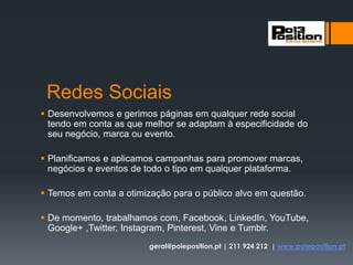 Redes Sociais
 Desenvolvemos e gerimos páginas em qualquer rede social
tendo em conta as que melhor se adaptam à especificidade do
seu negócio, marca ou evento.
 Planificamos e aplicamos campanhas para promover marcas,
negócios e eventos de todo o tipo em qualquer plataforma.
 Temos em conta a otimização para o público alvo em questão.
 De momento, trabalhamos com, Facebook, LinkedIn, YouTube,
Google+ ,Twitter, Instagram, Pinterest, Vine e Tumblr.
geral@poleposition.pt | 211 924 212 | www.poleposition.pt
 
