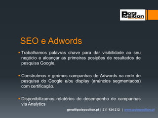 SEO e Adwords
 Trabalhamos palavras chave para dar visibilidade ao seu
negócio e alcançar as primeiras posições de resultados de
pesquisa Google.
 Construímos e gerimos campanhas de Adwords na rede de
pesquisa do Google e/ou display (anúncios segmentados)
com certificação.
 Disponibilizamos relatórios de desempenho de campanhas
via Analytics
geral@poleposition.pt | 211 924 212 | www.poleposition.pt
 