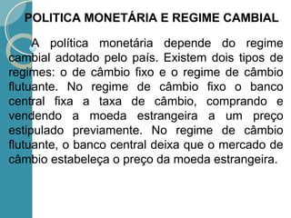 A política monetária depende do regime
cambial adotado pelo país. Existem dois tipos de
regimes: o de câmbio fixo e o regime de câmbio
flutuante. No regime de câmbio fixo o banco
central fixa a taxa de câmbio, comprando e
vendendo a moeda estrangeira a um preço
estipulado previamente. No regime de câmbio
flutuante, o banco central deixa que o mercado de
câmbio estabeleça o preço da moeda estrangeira.
POLITICA MONETÁRIA E REGIME CAMBIAL
 