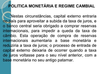 Nestas circunstâncias, capital externo entraria
no país para aproveitar a subida da taxa de juros, e
o banco central seria obrigado a comprar reservas
internacionais, para impedir a queda da taxa de
câmbio. Esta operação de compra de reservas
internacionais aumentaria a base monetária e
reduziria a taxa de juros; o processo de entrada de
capital externo deixaria de ocorrer quando a taxa
de juros voltasse para o seu nível anterior, com a
base monetária no seu antigo patamar.
POLITICA MONETÁRIA E REGIME CAMBIAL
 