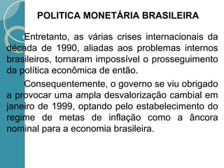 Entretanto, as várias crises internacionais da
década de 1990, aliadas aos problemas internos
brasileiros, tornaram impossível o prosseguimento
da política econômica de então.
Consequentemente, o governo se viu obrigado
a provocar uma ampla desvalorização cambial em
janeiro de 1999, optando pelo estabelecimento do
regime de metas de inflação como a âncora
nominal para a economia brasileira.
POLITICA MONETÁRIA BRASILEIRA
 