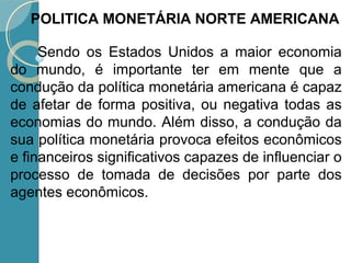 Sendo os Estados Unidos a maior economia
do mundo, é importante ter em mente que a
condução da política monetária americana é capaz
de afetar de forma positiva, ou negativa todas as
economias do mundo. Além disso, a condução da
sua política monetária provoca efeitos econômicos
e financeiros significativos capazes de influenciar o
processo de tomada de decisões por parte dos
agentes econômicos.
POLITICA MONETÁRIA NORTE AMERICANA
 
