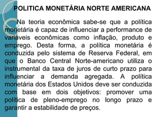 Na teoria econômica sabe-se que a política
monetária é capaz de influenciar a performance de
variáveis econômicas como inflação, produto e
emprego. Desta forma, a política monetária é
conduzida pelo sistema de Reserva Federal, em
que o Banco Central Norte-americano utiliza o
instrumental da taxa de juros de curto prazo para
influenciar a demanda agregada. A política
monetária dos Estados Unidos deve ser conduzida
com base em dois objetivos: promover uma
política de pleno-emprego no longo prazo e
garantir a estabilidade de preços.
POLITICA MONETÁRIA NORTE AMERICANA
 