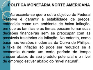 Acrescenta-se que o outro objetivo do Federal
Reserve é garantir a estabilidade de preços,
entendida como um ambiente de baixa inflação,
em que as famílias e as firmas possam tomar suas
decisões financeiras sem se preocupar com as
possíveis trajetórias da inflação. No entanto, como
base nas versões modernas da Curva de Phillips,
a taxa de inflação só pode ser reduzida se a
economia durante um certo período de tempo
crescer abaixo do seu produto potencial e o nível
de emprego estiver abaixo do “nível natural”.
POLITICA MONETÁRIA NORTE AMERICANA
 