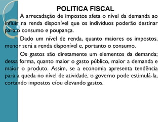  A arrecadação de impostos afeta o nível da demanda ao
influir na renda disponível que os indivíduos poderão destinar
para o consumo e poupança.
 Dado um nível de renda, quanto maiores os impostos,
menor será a renda disponível e, portanto o consumo.
 Os gastos são diretamente um elementos da demanda;
dessa forma, quanto maior o gasto público, maior a demanda e
maior o produto. Assim, se a economia apresenta tendência
para a queda no nível de atividade, o governo pode estimulá-la,
cortando impostos e/ou elevando gastos.
POLITICA FISCAL
 