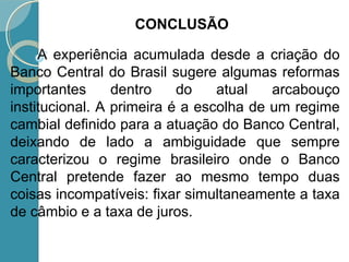 A experiência acumulada desde a criação do
Banco Central do Brasil sugere algumas reformas
importantes dentro do atual arcabouço
institucional. A primeira é a escolha de um regime
cambial definido para a atuação do Banco Central,
deixando de lado a ambiguidade que sempre
caracterizou o regime brasileiro onde o Banco
Central pretende fazer ao mesmo tempo duas
coisas incompatíveis: fixar simultaneamente a taxa
de câmbio e a taxa de juros.
CONCLUSÃO
 