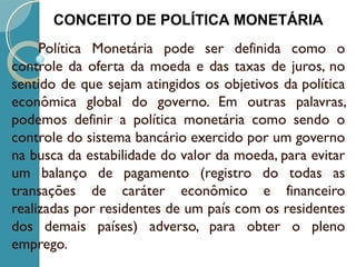 Política Monetária pode ser definida como o
controle da oferta da moeda e das taxas de juros, no
sentido de que sejam atingidos os objetivos da política
econômica global do governo. Em outras palavras,
podemos definir a política monetária como sendo o
controle do sistema bancário exercido por um governo
na busca da estabilidade do valor da moeda, para evitar
um balanço de pagamento (registro do todas as
transações de caráter econômico e financeiro
realizadas por residentes de um país com os residentes
dos demais países) adverso, para obter o pleno
emprego.
CONCEITO DE POLÍTICA MONETÁRIA
 