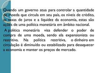 Quando um governo atua para controlar a quantidade
de moeda que circula em seu país, os níveis de crédito,
as taxas de juros e a liquidez da economia, estas são
ações de uma política monetária em âmbito nacional.
 A política monetária  visa defender o poder de
compra de uma moeda, sendo ela expansionista ou
restritiva. Na política restritiva, o dinheiro em
circulação é diminuído ou estabilizado para desaquecer
a economia e manter os preços de mercado.
 