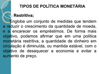  Restritiva;Restritiva;
Engloba um conjunto de medidas que tendem
a reduzir o crescimento da quantidade de moeda,
e a encarecer os empréstimos. De forma mais
objetivo, podemos afirmar que em uma política
monetária restritiva, a quantidade de dinheiro em
circulação é diminuída, ou mantida estável, com o
objetivo de desaquecer a economia e evitar a
aumento de preço.
TIPOS DE POLÍTICA MONETÁRIA
 