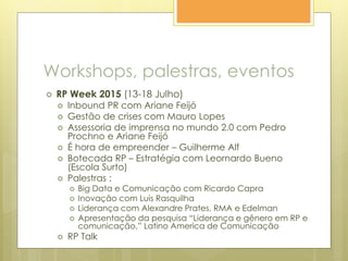 Workshops, palestras, eventos
 RP Week 2015 (13-18 Julho)
 Inbound PR com Ariane Feijó
 Gestão de crises com Mauro Lopes
 Assessoria de imprensa no mundo 2.0 com Pedro
Prochno e Ariane Feijó
 É hora de empreender – Guilherme Alf
 Botecada RP – Estratégia com Leornardo Bueno
(Escola Surto)
 Palestras :
 Big Data e Comunicação com Ricardo Capra
 Inovação com Luis Rasquilha
 Liderança com Alexandre Prates, RMA e Edelman
 Apresentação da pesquisa “Liderança e gênero em RP e
comunicação,” Latino America de Comunicação
 RP Talk
 