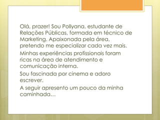 Olá, prazer! Sou Pollyana, estudante de
Relações Públicas, formada em técnico de
Marketing. Apaixonada pela área,
pretendo me especializar cada vez mais.
Minhas experiências profissionais foram
ricas na área de atendimento e
comunicação interna.
Sou fascinada por cinema e adoro
escrever.
A seguir apresento um pouco da minha
caminhada…
 