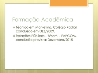 Formação Acadêmica
 Técnico em Marketing, Colégio Radial,
conclusão em DEZ/2009.
 Relações Públicas – 8°sem. - FAPCOM,
conclusão prevista: Dezembro/2015
 