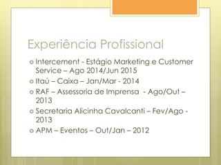 Experiência Profissional
 Intercement - Estágio Marketing e Customer
Service – Ago 2014/Jun 2015
 Itaú – Caixa – Jan/Mar - 2014
 RAF – Assessoria de Imprensa - Ago/Out –
2013
 Secretaria Alicinha Cavalcanti – Fev/Ago -
2013
 APM – Eventos – Out/Jan – 2012
 