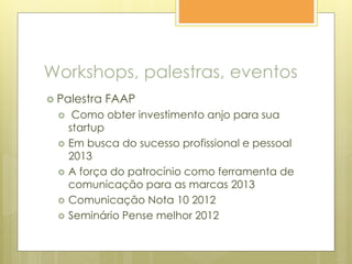 Workshops, palestras, eventos
 Palestra FAAP
 Como obter investimento anjo para sua
startup
 Em busca do sucesso profissional e pessoal
2013
 A força do patrocínio como ferramenta de
comunicação para as marcas 2013
 Comunicação Nota 10 2012
 Seminário Pense melhor 2012
 