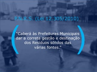 P.N.R.S. (Lei 12.305/2010)
“Caberá às Prefeituras Municipais
dar a correta gestão e destinação
dos Resíduos sólidos das
várias fontes.”
 