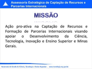 Ação pro-ativa na Captação de Recursos e Formação de Parcerias Internacionais visando apoiar o Desenvolvimento da Ciência, Tecnologia, Inovação e Ensino Superior e Minas Gerais. Assessoria Estratégica de Captação de Recursos e Parcerias Internacionais 