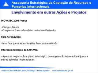 INOVATEC 2009 França Campus France Congresso Franco-Brasileiro de Leite e Derivados Polo Aeronáutico Interface junto as instituições Francesas e Alemãs Internacionalização da FAPEMIG - Apoio na negociação e plano estratégico de cooperação internacional junto a outras agências internacionais Assessoria Estratégica de Captação de Recursos e Parcerias Internacionais 