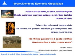 Sobrevivendo na Economia Globalizada “ Todos os dias de manhã, na África, o antílope desperta. Ele sabe que terá que correr mais rápido que o mais rápido dos leões, para não ser morto. Todos os dias, pela manhã, desperta o leão. Ele sabe que terá que correr mais rápido que o antílope mais lento, para não morrer de fome. Não interessa que bicho você é, se leão ou antílope. Quando amanhece, é melhor começar a correr”. Provérbio Africano Extraído de “O Mundo é Plano”, de Tomas Friedman 