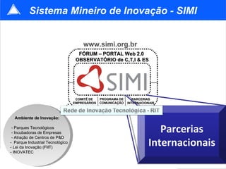 FÓRUM – PORTAL Web 2.0   OBSERVATÓRIO de C,T,I & ES COMITÊ DE  EMPRESÁRIOS PROGRAMA DE COMUNICAÇÃO www.simi.org.br Sistema Mineiro de Inovação - SIMI Ambiente de Inovação: - Parques Tecnológicos - Incubadoras de Empresas - Atração de Centros de P&D -  Parque Industrial Tecnológico - Lei da Inovação (FIIT) - INOVATEC PARCERIAS INTERNACIONAIS Parcerias Internacionais 