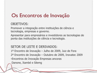 OBJETIVOS:  P romover a integração entre instituições de ciência e tecnologia, empresas e governo.  Apresentar para empresários e investidores as tecnologias de ponta das instituições de ciência e tecnologia. SETOR DE LEITE E DERIVADOS: 1º Encontro de Inovação – Julho de 2009, Juiz de Fora 2º Encontro de Inovação – Outubro de 2009, Inovatec 2009 Encontros de Inovação Empresas ancoras Danone, Itambé e Silemg Os Encontros de Inovação 