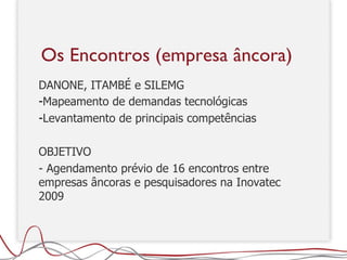 DANONE, ITAMBÉ e SILEMG Mapeamento de demandas tecnológicas Levantamento de principais competências OBJETIVO - Agendamento prévio de 16 encontros entre empresas âncoras e pesquisadores na Inovatec 2009  Os Encontros (empresa âncora) 