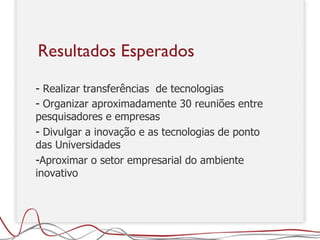 Realizar transferências  de tecnologias Organizar aproximadamente 30 reuniões entre pesquisadores e empresas Divulgar a inovação e as tecnologias de ponto das Universidades Aproximar o setor empresarial do ambiente inovativo Resultados Esperados 