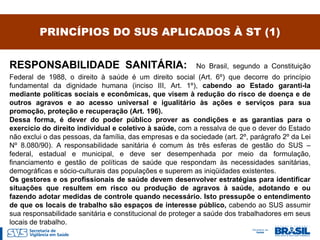PRINCÍPIOS DO SUS APLICADOS À ST (1)


RESPONSABILIDADE SANITÁRIA:                               No Brasil, segundo a Constituição
Federal de 1988, o direito à saúde é um direito social (Art. 6º) que decorre do princípio
fundamental da dignidade humana (inciso III, Art. 1º), cabendo ao Estado garanti-la
mediante políticas sociais e econômicas, que visem à redução do risco de doença e de
outros agravos e ao acesso universal e igualitário às ações e serviços para sua
promoção, proteção e recuperação (Art. 196).
Dessa forma, é dever do poder público prover as condições e as garantias para o
exercício do direito individual e coletivo à saúde, com a ressalva de que o dever do Estado
não exclui o das pessoas, da família, das empresas e da sociedade (art. 2º, parágrafo 2º da Lei
Nº 8.080/90). A responsabilidade sanitária é comum às três esferas de gestão do SUS –
federal, estadual e municipal, e deve ser desempenhada por meio da formulação,
financiamento e gestão de políticas de saúde que respondam às necessidades sanitárias,
demográficas e sócio-culturais das populações e superem as iniqüidades existentes.
Os gestores e os profissionais de saúde devem desenvolver estratégias para identificar
situações que resultem em risco ou produção de agravos à saúde, adotando e ou
fazendo adotar medidas de controle quando necessário. Isto pressupõe o entendimento
de que os locais de trabalho são espaços de interesse público, cabendo ao SUS assumir
sua responsabilidade sanitária e constitucional de proteger a saúde dos trabalhadores em seus
locais de trabalho.
 