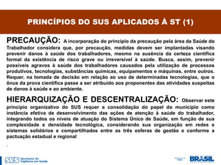 PRINCÍPIOS DO SUS APLICADOS À ST (1)

PRECAUÇÃO:              A incorporação do princípio da precaução pela área da Saúde do
Trabalhador considera que, por precaução, medidas devem ser implantadas visando
prevenir danos à saúde dos trabalhadores, mesmo na ausência da certeza científica
formal da existência de risco grave ou irreversível à saúde. Busca, assim, prevenir
possíveis agravos à saúde dos trabalhadores causados pela utilização de processos
produtivos, tecnologias, substâncias químicas, equipamentos e máquinas, entre outros.
Requer, na tomada de decisão em relação ao uso de determinadas tecnologias, que o
ônus da prova científica passe a ser atribuído aos proponentes das atividades suspeitas
de danos à saúde e ao ambiente.

HIERARQUIZAÇÃO E DESCENTRALIZAÇÃO:                                   Observar este
princípio organizativo do SUS requer a consolidação do papel do município como
instância efetiva de desenvolvimento das ações de atenção à saúde do trabalhador,
integrando todos os níveis de atuação do Sistema Único de Saúde, em função de sua
complexidade e densidade tecnológica, considerando sua organização em redes e
sistemas solidários e compartilhados entre as três esferas de gestão e conforme a
pactuação estadual e regional
.
 