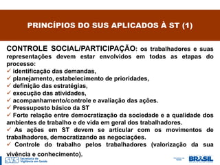 PRINCÍPIOS DO SUS APLICADOS À ST (1)


CONTROLE SOCIAL/PARTICIPAÇÃO: os trabalhadores e suas
representações devem estar envolvidos em todas as etapas do
processo:
 identificação das demandas,
 planejamento, estabelecimento de prioridades,
 definição das estratégias,
 execução das atividades,
 acompanhamento/controle e avaliação das ações.
 Pressuposto básico da ST
 Forte relação entre democratização da sociedade e a qualidade dos
ambientes de trabalho e de vida em geral dos trabalhadores.
 As ações em ST devem se articular com os movimentos de
trabalhadores, democratizando as negociações.
 Controle do trabalho pelos trabalhadores (valorização da sua
vivência e conhecimento).
 