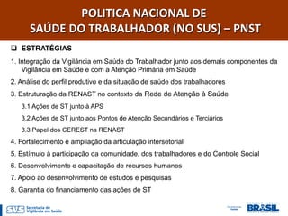 POLITICA NACIONAL DE
      SAÚDE DO TRABALHADOR (NO SUS) – PNST
 ESTRATÉGIAS
1. Integração da Vigilância em Saúde do Trabalhador junto aos demais componentes da
    Vigilância em Saúde e com a Atenção Primária em Saúde
2. Análise do perfil produtivo e da situação de saúde dos trabalhadores
3. Estruturação da RENAST no contexto da Rede de Atenção à Saúde
   3.1 Ações de ST junto à APS
   3.2 Ações de ST junto aos Pontos de Atenção Secundários e Terciários
   3.3 Papel dos CEREST na RENAST
4. Fortalecimento e ampliação da articulação intersetorial
5. Estímulo à participação da comunidade, dos trabalhadores e do Controle Social
6. Desenvolvimento e capacitação de recursos humanos
7. Apoio ao desenvolvimento de estudos e pesquisas
8. Garantia do financiamento das ações de ST
 